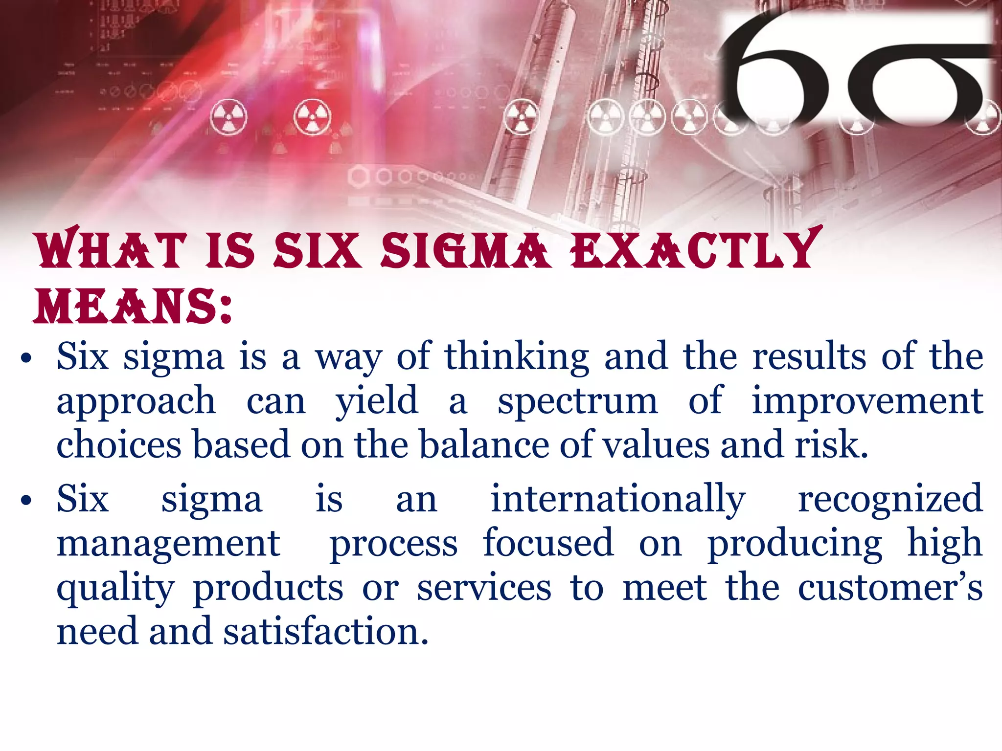 What is Six Sigma exactly means: Six sigma is a way of thinking and the results of the approach can yield a spectrum of improvement choices based on the balance of values and risk .   Six sigma is an internationally recognized management  process focused on producing high quality products or services to meet the customer’s need and satisfaction. 