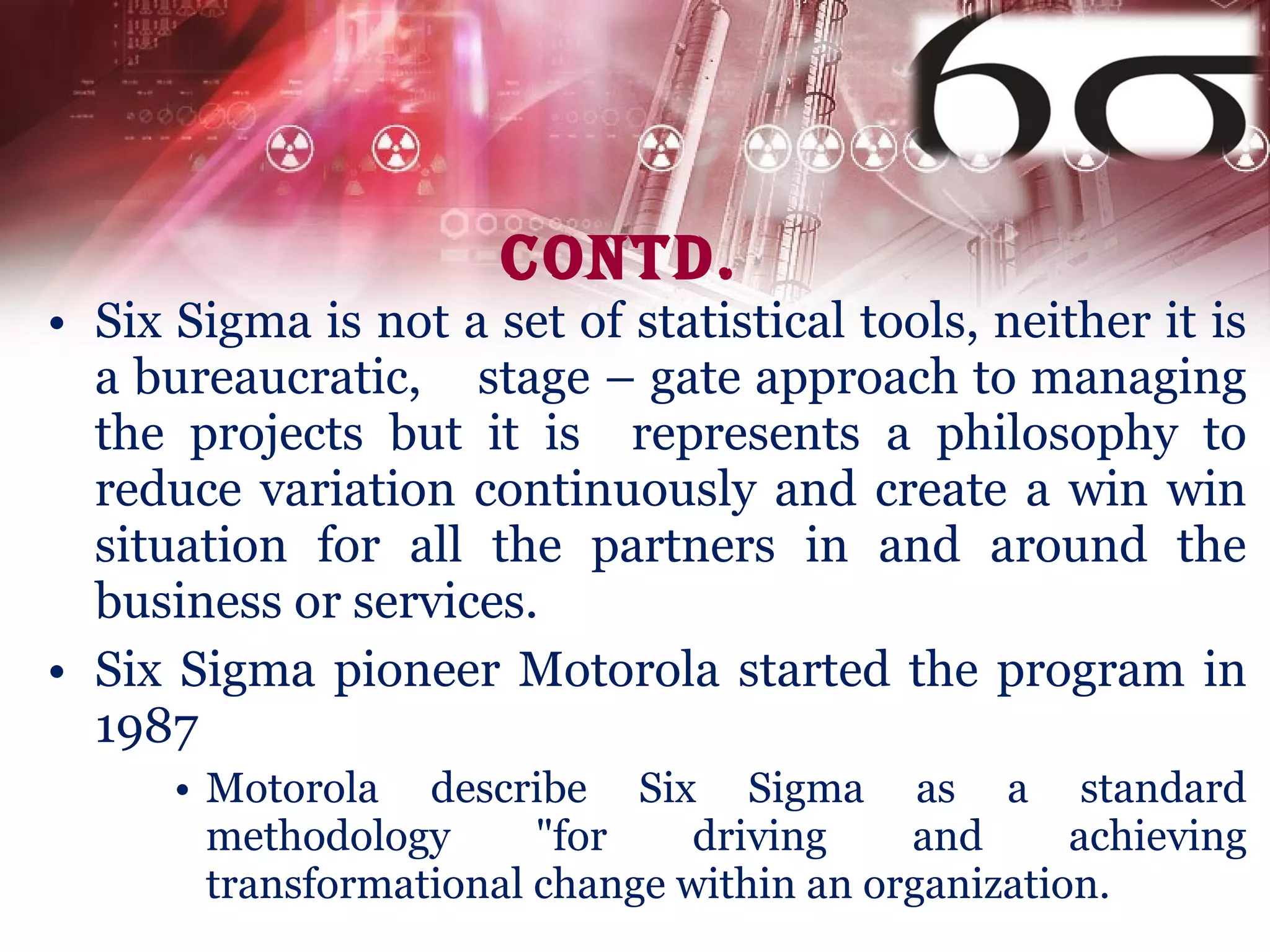 Contd. Six Sigma is not a set of statistical tools,  neither  it is a bureaucratic,  stage – gate approach to managing the projects but it is   represents a philosophy to reduce variation continuously and create a win win situation for all the partners in and around the business or services .  Six Sigma pioneer Motorola started the program in 1987 Motorola describe Six Sigma as a standard methodology "for driving and achieving transformational change within an organization.  