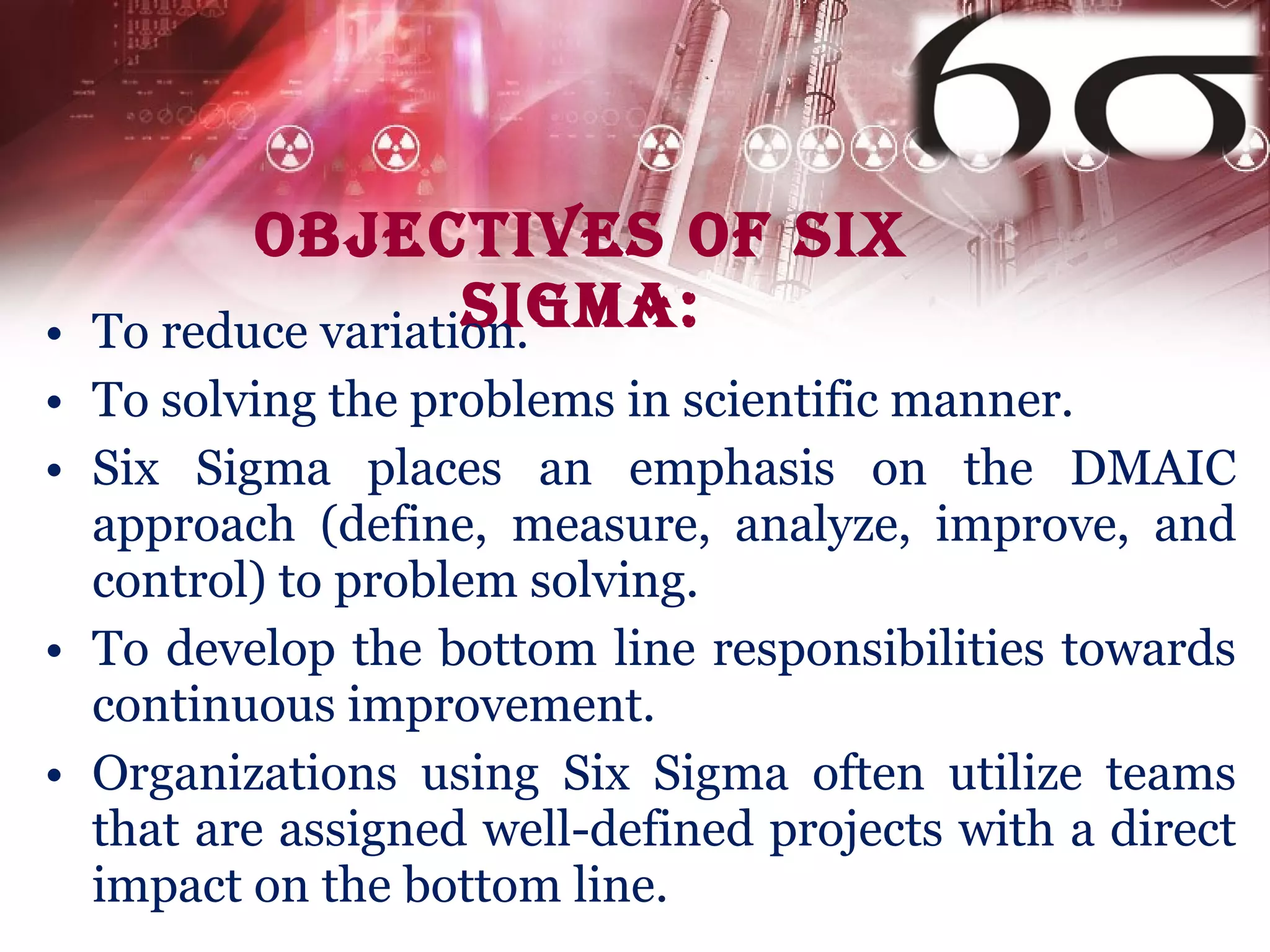 Objectives of Six Sigma: To reduce variation. To solving the problems in scientific manner.  Six Sigma places an emphasis on the DMAIC approach (define, measure, analyze, improve, and control) to problem solving. To develop the bottom line responsibilities towards continuous improvement. Organizations using Six Sigma often utilize teams that are assigned well-defined projects with a direct impact on the bottom line. 