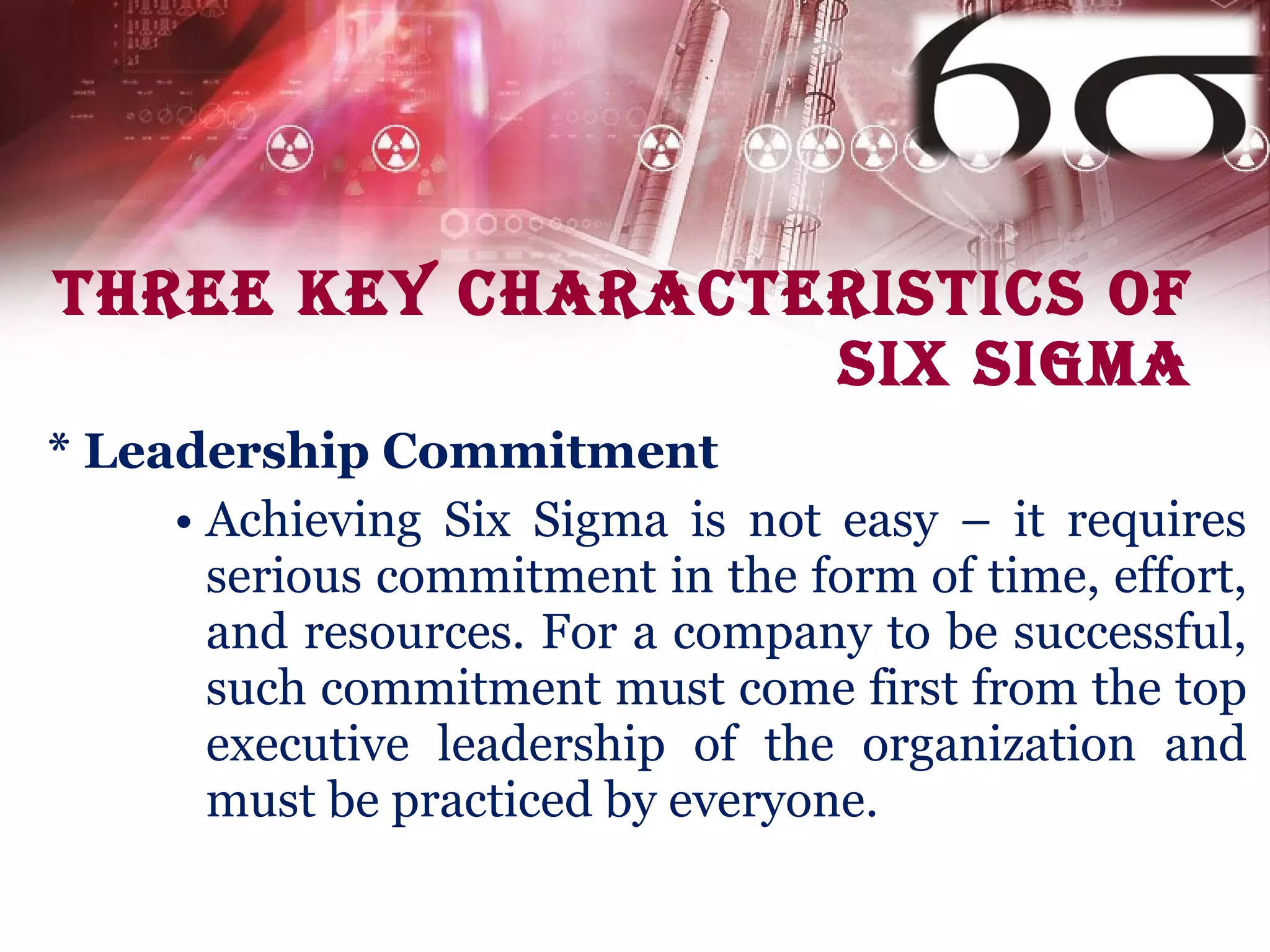 THREE KEY CHARACTERISTICS OF  SIX SIGMA * Leadership Commitment Achieving Six Sigma is not easy – it requires serious commitment in the form of time, effort, and resources. For a company to be successful, such commitment must come first from the top executive leadership of the organization and must be practiced by everyone. 