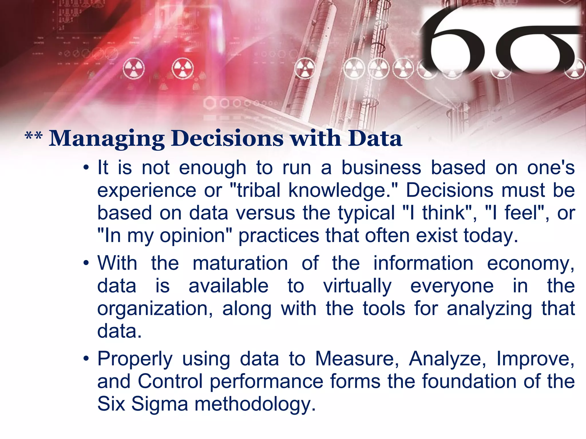 **  Managing Decisions with Data It is not enough to run a business based on one's experience or "tribal knowledge." Decisions must be based on data versus the typical "I think", "I feel", or "In my opinion" practices that often exist today.  With the maturation of the information economy, data is available to virtually everyone in the organization, along with the tools for analyzing that data.  Properly using data to Measure, Analyze, Improve, and Control performance forms the foundation of the Six Sigma methodology.  