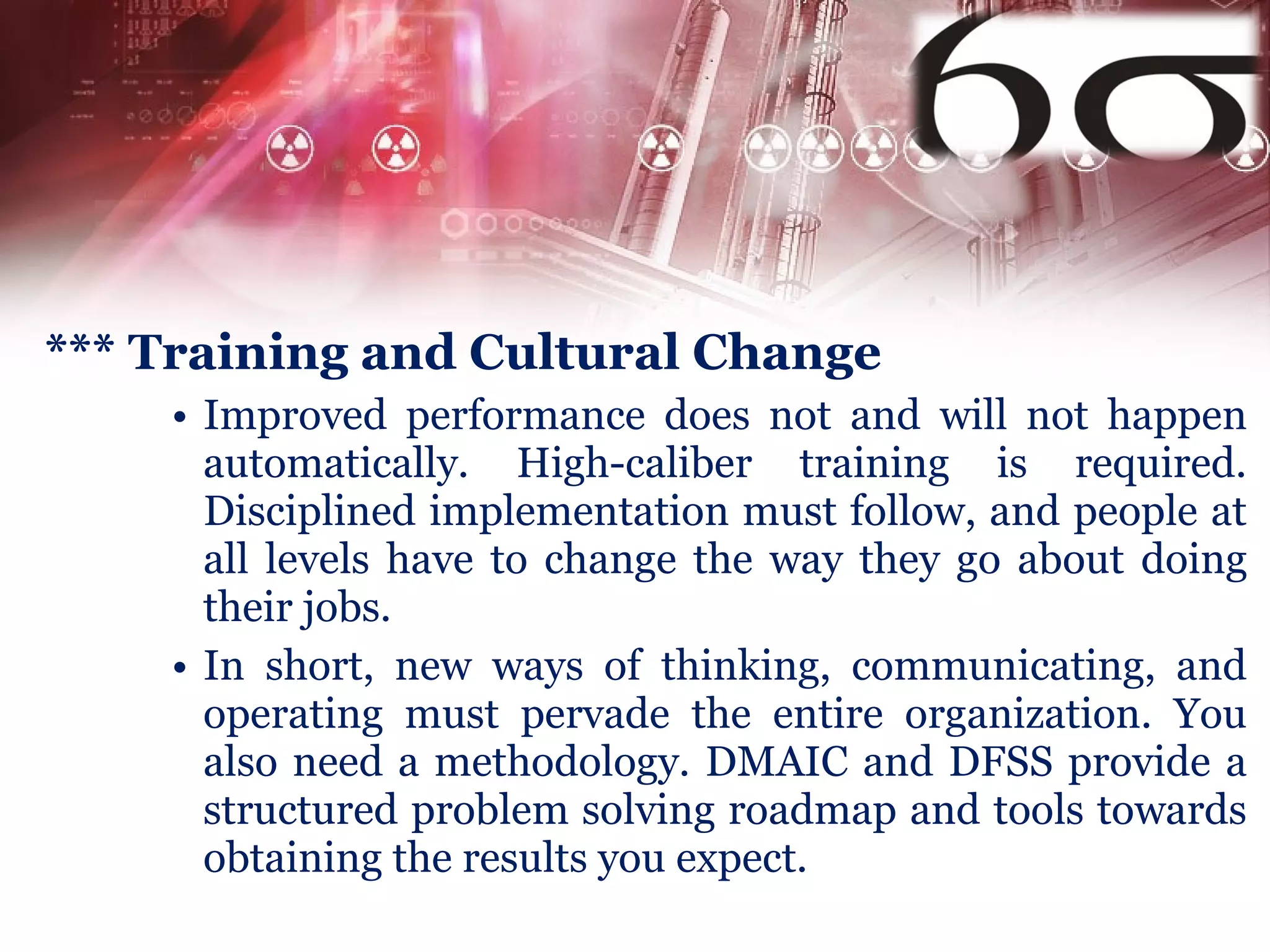 *** Training and Cultural Change Improved performance does not and will not happen automatically. High-caliber training is required. Disciplined implementation must follow, and people at all levels have to change the way they go about doing their jobs. In short, new ways of thinking, communicating, and operating must pervade the entire organization. You also need a methodology. DMAIC and DFSS provide a structured problem solving roadmap and tools towards obtaining the results you expect. 