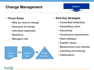 Change Management Focus Areas Why we need to change Dynamics of change Individual responses Reactions  Managers role Nine Key Strategies Committed leadership Compelling vision Ownership Continuous improvement Open dialogue Explicit values Measurement and rewards Coaching and training Celebrations Current State Transition State Desired Outcome Improve What are the vital factors? © The Talent Buzz 
