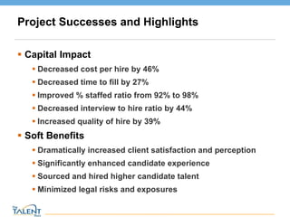 Project Successes and Highlights Capital Impact Decreased cost per hire by 46% Decreased time to fill by 27% Improved % staffed ratio from 92% to 98% Decreased interview to hire ratio by 44% Increased quality of hire by 39% Soft Benefits Dramatically increased client satisfaction and perception  Significantly enhanced candidate experience Sourced and hired higher candidate talent Minimized legal risks and exposures © The Talent Buzz 