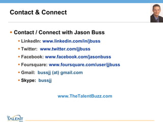 Contact & Connect Contact / Connect with Jason Buss LinkedIn:  www.linkedin.com/in/jbuss Twitter:  www.twitter.com/jjbuss   Facebook:  www.facebook.com/jasonbuss   Foursquare:  www.foursquare.com/user/jjbuss   Gmail:  bussjj (at) gmail.com Skype:   bussjj  www.TheTalentBuzz.com  © The Talent Buzz 