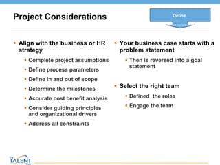 Project Considerations Align with the business or HR strategy Complete project assumptions Define process parameters Define in and out of scope Determine the milestones Accurate cost benefit analysis Consider guiding principles and organizational drivers Address all constraints Your business case starts with a problem statement Then is reversed into a goal statement Select the right team Defined  the roles Engage the team Define What problem needs to be solved © The Talent Buzz 