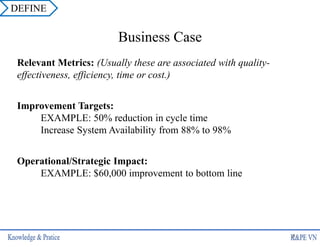 Relevant Metrics: (Usually these are associated with quality-
effectiveness, efficiency, time or cost.)
Improvement Targets:
EXAMPLE: 50% reduction in cycle time
Increase System Availability from 88% to 98%
Operational/Strategic Impact:
EXAMPLE: $60,000 improvement to bottom line
Business Case
6
DEFINE
 
