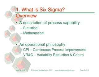 1. What is Six Sigma?
Overview
• A description of process capability
     – Statistical
     – Mathematical


• An operational philosophy
     – CPI – Continuous Process Improvement
     – VR&C – Variability Reduction & Control



May 16, 2012   © Strategic Modularity Inc. 2012   www.strategicmodularity.com   Page 3 of 40
 