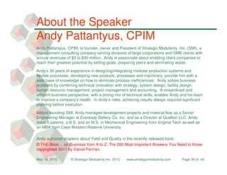 About the Speaker
Andy Pattantyus, CPIM
Andy Pattantyus, CPIM, is founder, owner and President of Strategic Modularity, Inc. (SMI), a
management consulting company serving divisions of large corporations and SMB clients with
annual revenues of $3 to $30 million. Andy is passionate about enabling client companies to
reach their greatest potential by setting goals, preparing plans and eliminating waste.

Andy’s 30 years of experience in designing/integrating modular production systems and
flexible processes, developing new products, processes and machinery, provide him with a
wide base of knowledge on how to eliminate process inefficiencies. Andy solves business
problems by combining technical innovation with strategy, system design, facility design,
human resource management, project management and accounting. A streamlined and
efficient business perspective, with a strong mix of technical skills, enables Andy and his team
to improve a company’s health. In Andy’s roles, achieving results always required significant
planning before execution.

Before founding SMI, Andy managed development projects and material flow as a Senior
Engineering Manager at Eveready Battery Co. Inc. and as a Director at Quallion LLC. Andy
holds 6 patents, a B.S. and an M.S. in Mechanical Engineering from Virginia Tech as well as
an MBA from Case Western Reserve University.

Andy authored chapters about Yield and Quality in the recently released book:
© THE Book… on Business from A to Z: The 260 Most Important Answers You Need to Know
copyrighted 2011 by Daniel Feiman.

May 16, 2012       © Strategic Modularity Inc. 2012   www.strategicmodularity.com   Page 39 of 40
 