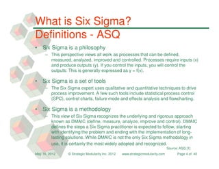 What is Six Sigma?
Definitions - ASQ
•   Six Sigma is a philosophy
     – This perspective views all work as processes that can be defined,
       measured, analyzed, improved and controlled. Processes require inputs (x)
       and produce outputs (y). If you control the inputs, you will control the
       outputs: This is generally expressed as y = f(x).

•   Six Sigma is a set of tools
     – The Six Sigma expert uses qualitative and quantitative techniques to drive
       process improvement. A few such tools include statistical process control
       (SPC), control charts, failure mode and effects analysis and flowcharting.

•   Six Sigma is a methodology
     – This view of Six Sigma recognizes the underlying and rigorous approach
       known as DMAIC (define, measure, analyze, improve and control). DMAIC
       defines the steps a Six Sigma practitioner is expected to follow, starting
       with identifying the problem and ending with the implementation of long-
       lasting solutions. While DMAIC is not the only Six Sigma methodology in
       use, it is certainly the most widely adopted and recognized.
                                                                                 Source: ASQ [1]
May 16, 2012    © Strategic Modularity Inc. 2012   www.strategicmodularity.com         Page 4 of 40
 