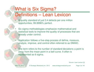 What is Six Sigma?
Definitions – Lean Lexicon
•   A quality standard of just 3.4 defects per one million
    opportunities; 99.9996% perfect.

•   Six sigma methodologies emphasize mathematical and
    statistical tools to improve the quality of processes that are
    already under control.

•   Application follows a five-step process of define, measure,
    analyze, improve, and control often referred to as DMAIC.

•   The term refers to the number of standard deviations a point is
    away from the mean point in a bell curve. It often is
    represented as 6 sigma.


                                                                          Source: Lean Lexicon [2]

May 16, 2012   © Strategic Modularity Inc. 2012   www.strategicmodularity.com       Page 5 of 40
 