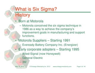 What is Six Sigma?
History
• Born at Motorola
     – Motorola conceived the six sigma technique in
       1986 as a way to achieve the company’s
       improvement goals in manufacturing and support
       functions.
• Motorola Suppliers – Starting 1991
     – Eveready Battery Company Inc. (Energizer)
• Early corporate adopters – Starting 1995
     – Allied-Signal (now Honeywell)
     – General Electric
     – 3M
May 16, 2012   © Strategic Modularity Inc. 2012   www.strategicmodularity.com   Page 6 of 40
 