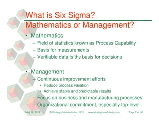 What is Six Sigma?
Mathematics or Management?
• Mathematics
     – Field of statistics known as Process Capability
     – Basis for measurements
     – Verifiable data is the basis for decisions


• Management
     – Continuous improvement efforts
           • Reduce process variation
           • Achieve stable and predictable results
     – Focus on business and manufacturing processes
     – Organizational commitment, especially top-level
May 16, 2012    © Strategic Modularity Inc. 2012   www.strategicmodularity.com   Page 7 of 40
 
