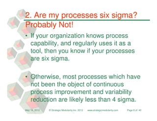 2. Are my processes six sigma?
Probably Not!
• If your organization knows process
  capability, and regularly uses it as a
  tool, then you know if your processes
  are six sigma.

• Otherwise, most processes which have
  not been the object of continuous
  process improvement and variability
  reduction are likely less than 4 sigma.
May 16, 2012   © Strategic Modularity Inc. 2012   www.strategicmodularity.com   Page 8 of 40
 