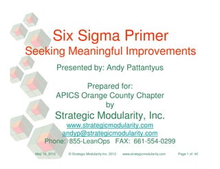 Six Sigma Primer
Seeking Meaningful Improvements
                Presented by: Andy Pattantyus

                       Prepared for:
                APICS Orange County Chapter
                            by
            Strategic Modularity, Inc.
            www.strategicmodularity.com
           andyp@strategicmodularity.com
      Phone: 855-LeanOps FAX: 661-554-0299
 May 16, 2012      © Strategic Modularity Inc. 2012   www.strategicmodularity.com   Page 1 of 40
 