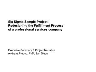 Six Sigma Sample Project:
Redesigning the Fulfillment Process
of a professional services company
Executive Summary & Project Narrative
Andreas Freund, PhD, San Diego
 