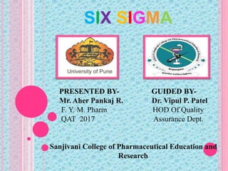 SIX SIGMA
PRESENTED BY- GUIDED BY-
Mr. Aher Pankaj R. Dr. Vipul P. Patel
F. Y. M. Pharm HOD Of Quality
QAT 2017 Assurance Dept.
Sanjivani College of Pharmaceutical Education and
Research
 