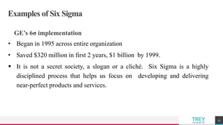 TREYresearch
Examples of Six Sigma
GE’s 6σ implementation
• Began in 1995 across entire organization
• Saved $320 million in first 2 years, $1 billion by 1999.
 It is not a secret society, a slogan or a cliché. Six Sigma is a highly
disciplined process that helps us focus on developing and delivering
near-perfect products and services.
13
 