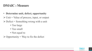 TREYresearch
DMAIC : Measure
• Determine unit, defect, opportunity
 Unit = Value of process, input, or output
 Defect = Something wrong with a unit
• Too large
• Too small
• Not equal to
 Opportunity = Way to fix the defect
20
 