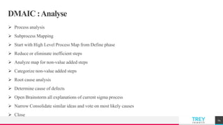 TREYresearch
DMAIC :Analyse
 Process analysis
 Subprocess Mapping
 Start with High Level Process Map from Define phase
 Reduce or eliminate inefficient steps
 Analyze map for non-value added steps
 Categorize non-value added steps
 Root cause analysis
 Determine cause of defects
 Open Brainstorm all explanations of current sigma process
 Narrow Consolidate similar ideas and vote on most likely causes
 Close
24
 