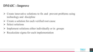 TREYresearch
DMAIC : Improve
 Create innovative solutions to fix and prevent problems using
technology and discipline
 Create a solution for each verified root cause
 Select solutions
 Implement solutions either individually or in groups
 Recalculate sigma for each implementation
25
 