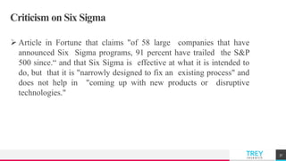 TREYresearch
Criticism on Six Sigma
 Article in Fortune that claims "of 58 large companies that have
announced Six Sigma programs, 91 percent have trailed the S&P
500 since.“ and that Six Sigma is effective at what it is intended to
do, but that it is "narrowly designed to fix an existing process" and
does not help in "coming up with new products or disruptive
technologies."
37
 