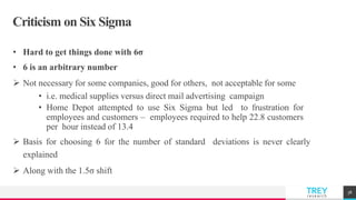 TREYresearch
Criticism on Six Sigma
• Hard to get things done with 6σ
• 6 is an arbitrary number
 Not necessary for some companies, good for others, not acceptable for some
• i.e. medical supplies versus direct mail advertising campaign
• Home Depot attempted to use Six Sigma but led to frustration for
employees and customers – employees required to help 22.8 customers
per hour instead of 13.4
 Basis for choosing 6 for the number of standard deviations is never clearly
explained
 Along with the 1.5σ shift
38
 