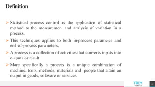 TREYresearch
Definition
 Statistical process control as the application of statistical
method to the measurement and analysis of variation in a
process.
 This techniques applies to both in-process parameter and
end-of-process parameters.
 A process is a collection of activities that converts inputs into
outputs or result.
 More specifically a process is a unique combination of
machine, tools, methods, materials and people that attain an
output in goods, software or services.
41
 