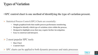 TREYresearch
Types of Variation
•SPC control chart is one method of identifying the type of variation present.
 Statistical Process Control (SPC) Charts are essentially:
• Simple graphical tools that enable process performance monitoring.
• Designed to identify which type of variation exists within the process.
• Designed to highlight areas that may require further investigation.
• Easy to construct and interpret.
 2 most popular SPC tools
• Run Chart
• Control Chart
 SPC charts can be applied to both dynamic processes and static processes
46
 