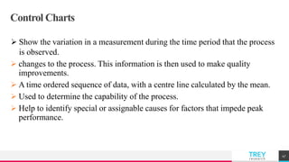 TREYresearch
Control Charts
 Show the variation in a measurement during the time period that the process
is observed.
 changes to the process. This information is then used to make quality
improvements.
 A time ordered sequence of data, with a centre line calculated by the mean.
 Used to determine the capability of the process.
 Help to identify special or assignable causes for factors that impede peak
performance.
47
 