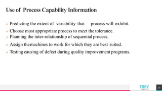 TREYresearch
Use of Process Capability Information
 Predicting the extent of variability that process will exhibit.
 Choose most appropriate process to meet the tolerance.
 Planning the inter-relationship of sequential process.
 Assign themachines to work for which they are best suited.
 Testing causing of defect during quality improvement programs.
57
 