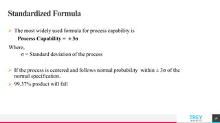 TREYresearch
Standardized Formula
 The most widely used formula for process capability is
Process Capability = ± 3σ
Where,
σ = Standard deviation of the process
 If the process is centered and follows normal probability within ± 3σ of the
normal specification.
 99.37% product will fall
58
 