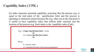 TREYresearch
Capability Index ( CPK )
Cp index measures potential capability, assuming that the process avg. is
equal to the mid point of the specification limit and the process is
operating in statistical control because the avg. often not at the mid point it
is useful to have capability index that reflects both variation and the
location of the process avg. Such index is the capability index (Cpk) .
59
Cpk = [ Upper Specification limit – x ] or
3
[ x - Lower Specification Limit ]
3
Where,
x  process mean
  standard deviation of the processpopulation
 