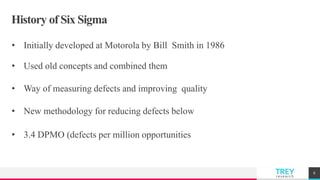 TREYresearch
History of Six Sigma
• Initially developed at Motorola by Bill Smith in 1986
• Used old concepts and combined them
• Way of measuring defects and improving quality
• New methodology for reducing defects below
• 3.4 DPMO (defects per million opportunities
6
 
