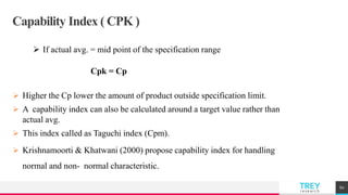 TREYresearch
Capability Index ( CPK )
 If actual avg. = mid point of the specification range
Cpk = Cp
 Higher the Cp lower the amount of product outside specification limit.
 A capability index can also be calculated around a target value rather than
actual avg.
 This index called as Taguchi index (Cpm).
 Krishnamoorti & Khatwani (2000) propose capability index for handling
normal and non- normal characteristic.
60
 