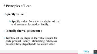 TREYresearch
5 Principles of Lean
Specify value :
 Specify value from the standpoint of the
end customer by product family.
Identify the value stream :
 Identify all the steps in the value stream for
each product family, eliminating whenever
possible those steps that do not create value.
68
 