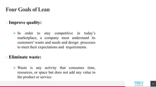 TREYresearch
Four Goals of Lean
Improve quality:
 In order to stay competitive in today’s
marketplace, a company must understand its
customers' wants and needs and design processes
to meet their expectations and requirements.
Eliminate waste:
 Waste is any activity that consumes time,
resources, or space but does not add any value to
the product or service.
71
 