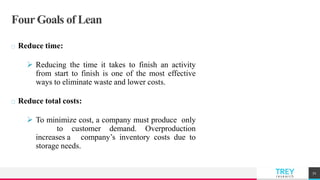 TREYresearch
Four Goals of Lean
Reduce time:
 Reducing the time it takes to finish an activity
from start to finish is one of the most effective
ways to eliminate waste and lower costs.
Reduce total costs:
 To minimize cost, a company must produce only
to customer demand. Overproduction
increases a company’s inventory costs due to
storage needs.
72
 