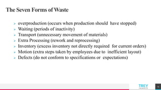 TREYresearch
The Seven Forms ofWaste
 overproduction (occurs when production should have stopped)
 Waiting (periods of inactivity)
 Transport (unnecessary movement of materials)
 Extra Processing (rework and reprocessing)
 Inventory (excess inventory not directly required for current orders)
 Motion (extra steps taken by employees due to inefficient layout)
 Defects (do not conform to specifications or expectations)
73
 