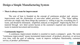 TREYresearch
Design a Simple Manufacturing System
• There is always room for improvement
The core of lean is founded on the concept of continuous product and process
improvement and the elimination of non-value added activities. “The Value adding
activities are simply only those things the customer is willing to pay for, everything else is
waste, and should be eliminated, simplified, reduced, or integrated”. Improving the flow of
material through new ideal system layouts at the customer's required rate would reduce
waste in material movement and inventory.
• Continuously improve
A continuous improvement mindset is essential to reach a company's goals. The term
"continuous improvement" means incremental improvement of products, processes, or services
over time, with the goal of reducing waste to improve workplace functionality, customer
service, or product performance.
86
 