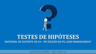 TESTES DE HIPÓTESES
MATERIAL DE SUPORTE AO 6 - XVI EDIÇÃO DA PG LEAN MANAGEMENT
JOÃO PAULO PINTO – 2015 JUNHO 13
 