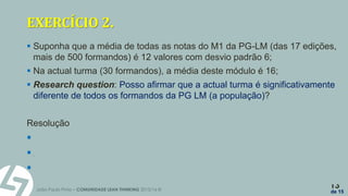 João Paulo Pinto – COMUNIDADE LEAN THINKING 2015/16 ©
13
de 15
EXERCÍCIO 2.
 Suponha que a média de todas as notas do M1 da PG-LM (das 17 edições,
mais de 500 formandos) é 12 valores com desvio padrão 6;
 Na actual turma (30 formandos), a média deste módulo é 16;
 Research question: Posso afirmar que a actual turma é significativamente
diferente de todos os formandos da PG LM (a população)?
Resolução
 H0: µ = 12 H1:  ≠ 12
 Z0 = 3.65 Para  = 5% temos c = 1.96
 Rejeitamos Ho ou seja esta turma é significativamente diferente…
 