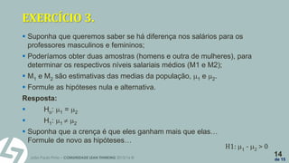 João Paulo Pinto – COMUNIDADE LEAN THINKING 2015/16 ©
14
de 15
EXERCÍCIO 3.
 Suponha que queremos saber se há diferença nos salários para os
professores masculinos e femininos;
 Poderíamos obter duas amostras (homens e outra de mulheres), para
determinar os respectivos níveis salariais médios (M1 e M2);
 M1 e M2 são estimativas das medias da população, 1 e 2.
 Formule as hipóteses nula e alternativa.
Resposta:
 Ho: 1 = 2
 H1: 1  2
 Suponha que a crença é que eles ganham mais que elas…
Formule de novo as hipóteses…
H1: 1 - 2 > 0
 