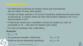 João Paulo Pinto – COMUNIDADE LEAN THINKING 2015/16 ©
15
de 15
EXERCÍCIO 4.
 Um fabricante de lâminas de barbear afirma que suas lâminas
dão em média 15 boas intervenções;
 Foi feito um teste, pedindo a 10 homens escolhidos aleatoriamente para testar
as lâminas de. O número médio de boas intervenções relatados é de 13 e o
desvio padrão é 3.62;
 O fabricante insiste que o verdadeiro número de acções (ou valor da
população) é 15… (não seria de esperar outra coisa).
 Formule as hipóteses nula e alternativa…
Resposta:
 Ho:  = 15
 Se quisermos desafiar o fabricante: H1:  < 15
 Então se formos totalmente agnósticos: H1:   15
 