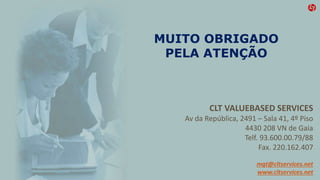 MUITO OBRIGADO
PELA ATENÇÃO
CLT VALUEBASED SERVICES
Av da República, 2491 – Sala 41, 4º Piso
4430 208 VN de Gaia
Telf. 93.600.00.79/88
Fax. 220.162.407
mgt@cltservices.net
www.cltservices.net
 