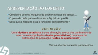 João Paulo Pinto – COMUNIDADE LEAN THINKING 2015/16 ©
2
de 15
APRESENTAÇÃO DO CONCEITO
 Considere-se uma máquina de encher pacotes de açúcar…
 O peso de cada pacote deve ser ≈ 8g (isto é, µ = 8);
 Será que a máquina está a funcionar correctamente?
D E F I N I Ç Ã O
Uma hipótese estatística é uma afirmação acerca dos parâmetros de
uma ou mais populações (testes paramétricos) ou acerca da
distribuição da população (testes de ajustamento).
Vamos abordar os testes paramétricos…
 
