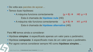 João Paulo Pinto – COMUNIDADE LEAN THINKING 2015/16 ©
3
de 15
 De volta aos pacotes de açúcar…
 Temos duas hipóteses:
 A máquina funciona correctamente (µ = 8)  H0 :µ = 8
Esta é chamada de hipótese nula (H0)
 A máquina não funciona correctamente (µ ≠ 8)  H1 :µ ≠ 8
Esta é chamada de hipótese alternativa (H0)
Para H0 temos ainda a considerar:
 Hipótese simples: é especificado apenas um valor para o parâmetro;
 Hipótese composta: é especificado mais de um valor para o parâmetro.
 Por agora vamos considerar sempre H0 como hipótese simples…
 