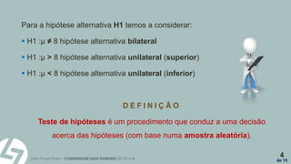 João Paulo Pinto – COMUNIDADE LEAN THINKING 2015/16 ©
4
de 15
Para a hipótese alternativa H1 temos a considerar:
 H1 :µ ≠ 8 hipótese alternativa bilateral
 H1 :µ > 8 hipótese alternativa unilateral (superior)
 H1 :µ < 8 hipótese alternativa unilateral (inferior)
D E F I N I Ç Ã O
Teste de hipóteses é um procedimento que conduz a uma decisão
acerca das hipóteses (com base numa amostra aleatória).
 