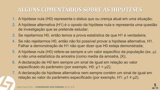 João Paulo Pinto – COMUNIDADE LEAN THINKING 2015/16 ©
5
de 15
ALGUNS COMENTÁRIOS SOBRE AS HIPÓTESES
1. A hipótese nula (H0) representa o status quo ou crença atual em uma situação;
2. A hipótese alternativa (H1) é o oposto da hipótese nula e representa uma questão
de investigação que se pretende estudar;
3. Se rejeitarmos H0, então temos a prova estatística de que H1 é verdadeira;
4. Se não rejeitarmos H0, então não foi possível provar a hipótese alternativa, H1.
Falhar a demonstração de H1 não quer dizer que H0 esteja demonstrada;
5. A hipótese nula (H0) refere-se sempre a um valor especifico da população (ex. μ)
e não uma estatística da amostra (como media da amostra, |X);
6. A declaração de H0 tem sempre um sinal de igual em relação ao valor
especificado do parâmetro (por exemplo, H0: μ1 = μ2);
7. A declaração da hipótese alternativa nem sempre contém um sinal de igual em
relação ao valor do parâmetro especificado (por exemplo, H1: μ1 ≠ μ2).
 