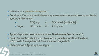 João Paulo Pinto – COMUNIDADE LEAN THINKING 2015/16 ©
6
de 15
 Voltando aos pacotes de açúcar…
 Considere X uma variável aleatória que representa o peso de um pacote de
açúcar, então temos:
 E(X) = µ e V(X) = σ2 (variância).
 Logo, H0 :µ = 8 vs H1 :µ ≠ 8
 Agora dispomos de uma amostra de 10 observações: X1 a X10;
 Então faz sentido decidir com base em X , aceitando H0 se X estiver
próxima de 8 e rejeitando H0 se X estiver longe de 8…
 Observemos a figura que se segue…
 